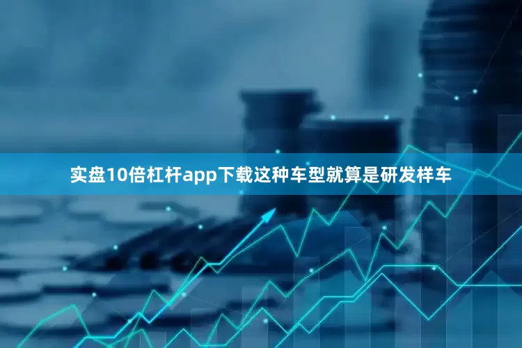 实盘10倍杠杆app下载这种车型就算是研发样车